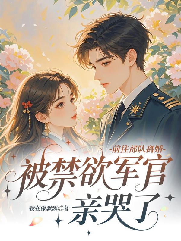 前往部队离婚，被禁欲军官亲哭了